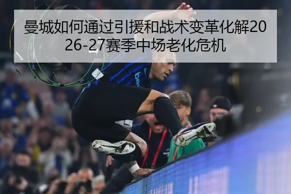 曼城如何通过引援和战术变革化解2026-27赛季中场老化危机